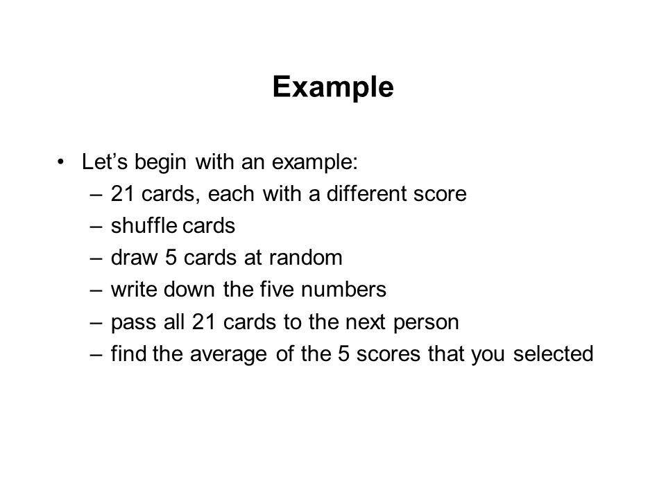 Example Let’s begin with an example: –21 cards, each with a different score –shuffle cards –draw 5 cards at random –write down the five numbers –pass all 21 cards to the next person –find the average of the 5 scores that you selected