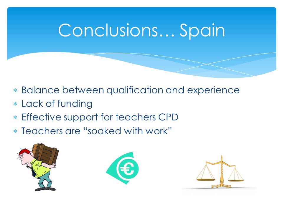  Balance between qualification and experience  Lack of funding  Effective support for teachers CPD  Teachers are soaked with work Conclusions… Spain