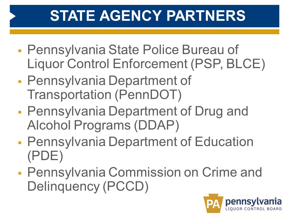 STATE AGENCY PARTNERS  Pennsylvania State Police Bureau of Liquor Control Enforcement (PSP, BLCE)  Pennsylvania Department of Transportation (PennDOT)  Pennsylvania Department of Drug and Alcohol Programs (DDAP)  Pennsylvania Department of Education (PDE)  Pennsylvania Commission on Crime and Delinquency (PCCD)