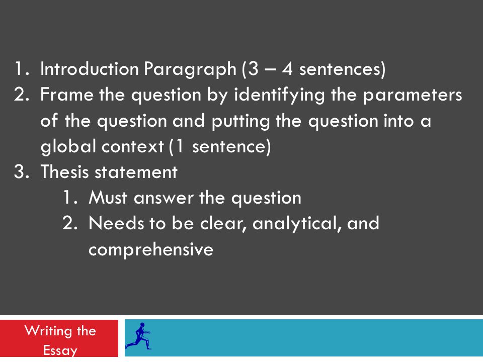 Writing the Essay 1.Introduction Paragraph (3 – 4 sentences) 2.Frame the question by identifying the parameters of the question and putting the question into a global context (1 sentence) 3.Thesis statement 1.Must answer the question 2.Needs to be clear, analytical, and comprehensive