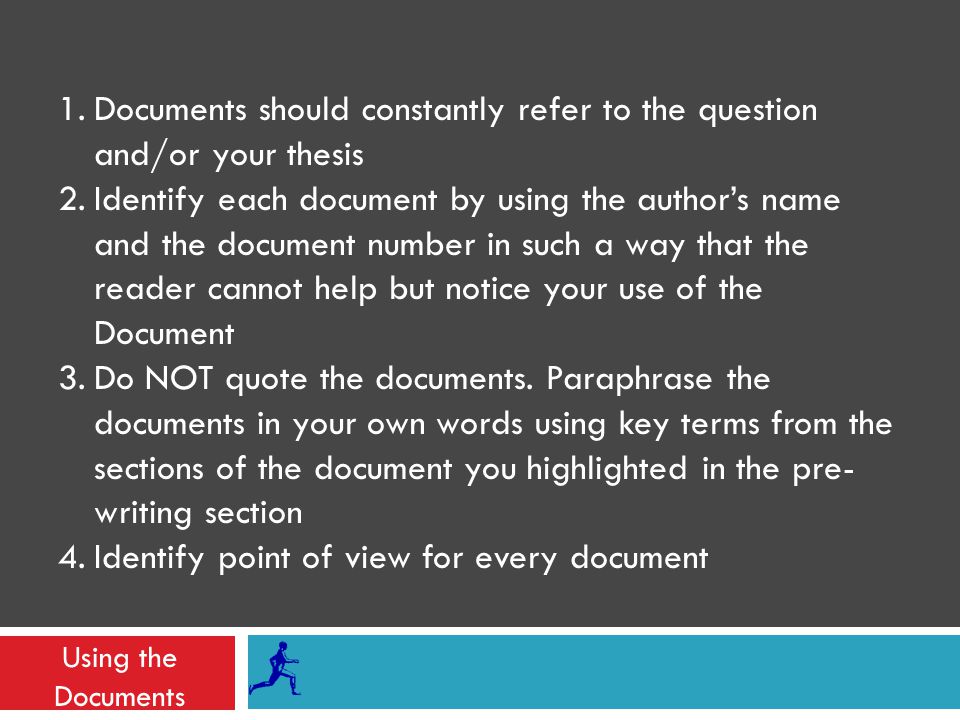 Using the Documents 1.Documents should constantly refer to the question and/or your thesis 2.Identify each document by using the author’s name and the document number in such a way that the reader cannot help but notice your use of the Document 3.Do NOT quote the documents.