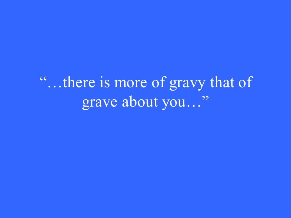 …there is more of gravy that of grave about you…