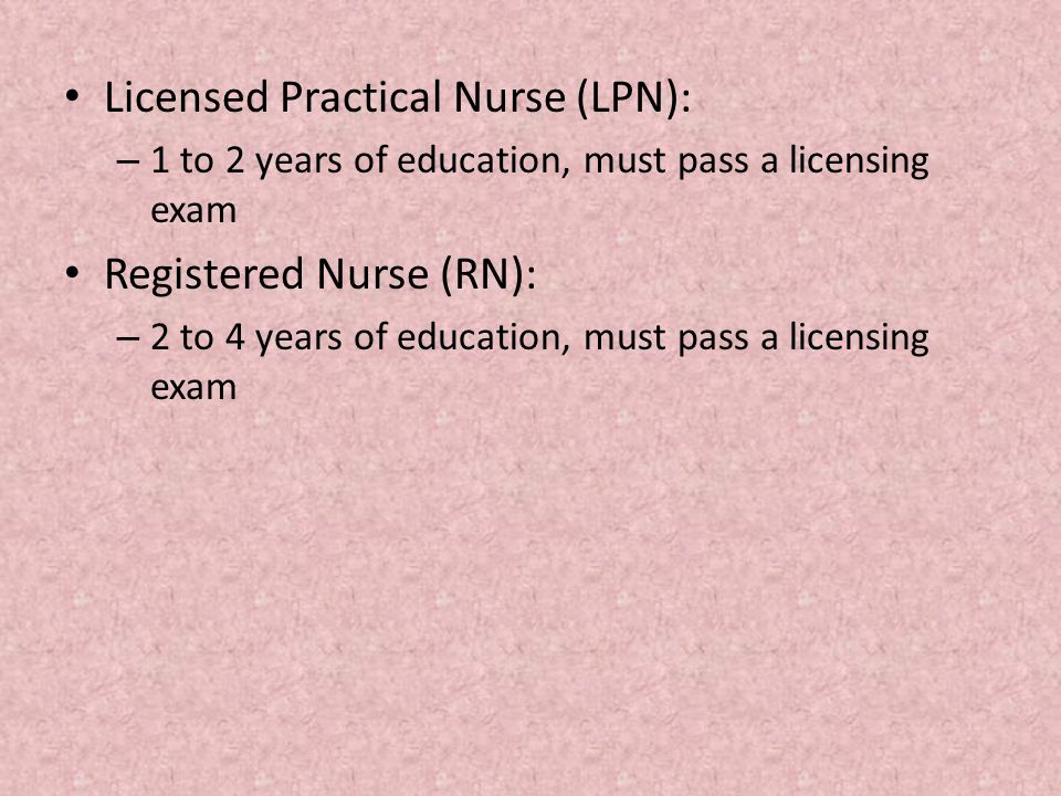 Licensed Practical Nurse (LPN): – 1 to 2 years of education, must pass a licensing exam Registered Nurse (RN): – 2 to 4 years of education, must pass a licensing exam