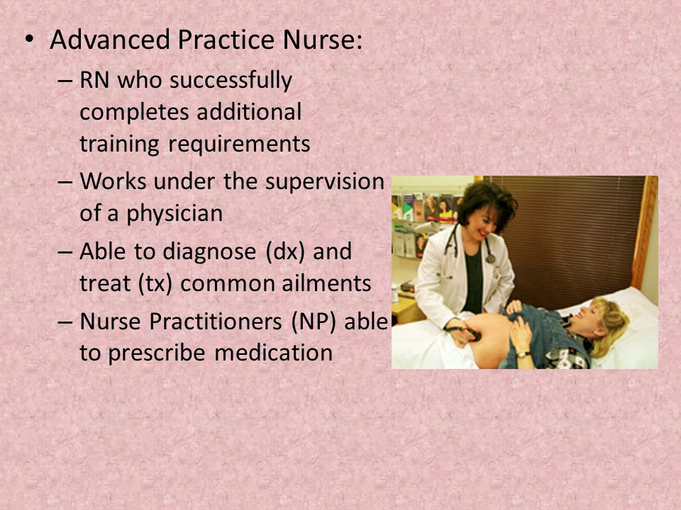 Advanced Practice Nurse: – RN who successfully completes additional training requirements – Works under the supervision of a physician – Able to diagnose (dx) and treat (tx) common ailments – Nurse Practitioners (NP) able to prescribe medication