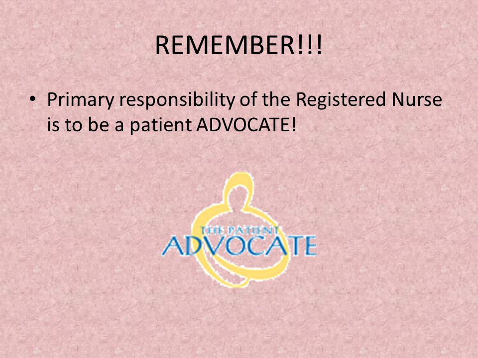 REMEMBER!!! Primary responsibility of the Registered Nurse is to be a patient ADVOCATE!