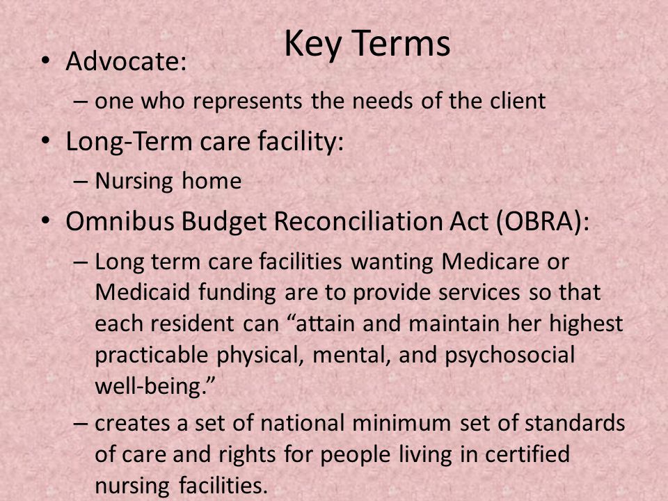 Key Terms Advocate: – one who represents the needs of the client Long-Term care facility: – Nursing home Omnibus Budget Reconciliation Act (OBRA): – Long term care facilities wanting Medicare or Medicaid funding are to provide services so that each resident can attain and maintain her highest practicable physical, mental, and psychosocial well-being. – creates a set of national minimum set of standards of care and rights for people living in certified nursing facilities.