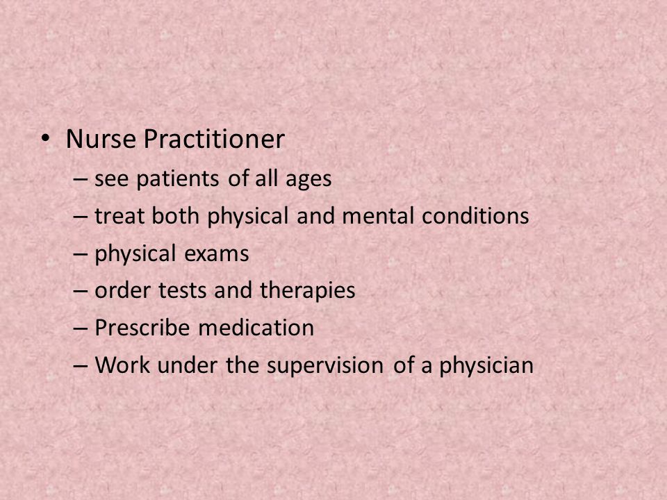 Nurse Practitioner – see patients of all ages – treat both physical and mental conditions – physical exams – order tests and therapies – Prescribe medication – Work under the supervision of a physician