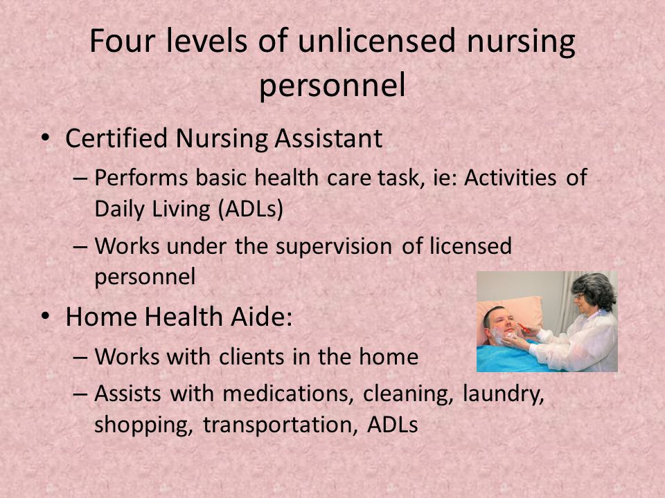 Four levels of unlicensed nursing personnel Certified Nursing Assistant – Performs basic health care task, ie: Activities of Daily Living (ADLs) – Works under the supervision of licensed personnel Home Health Aide: – Works with clients in the home – Assists with medications, cleaning, laundry, shopping, transportation, ADLs