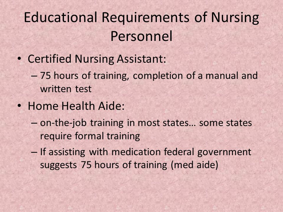 Educational Requirements of Nursing Personnel Certified Nursing Assistant: – 75 hours of training, completion of a manual and written test Home Health Aide: – on-the-job training in most states… some states require formal training – If assisting with medication federal government suggests 75 hours of training (med aide)