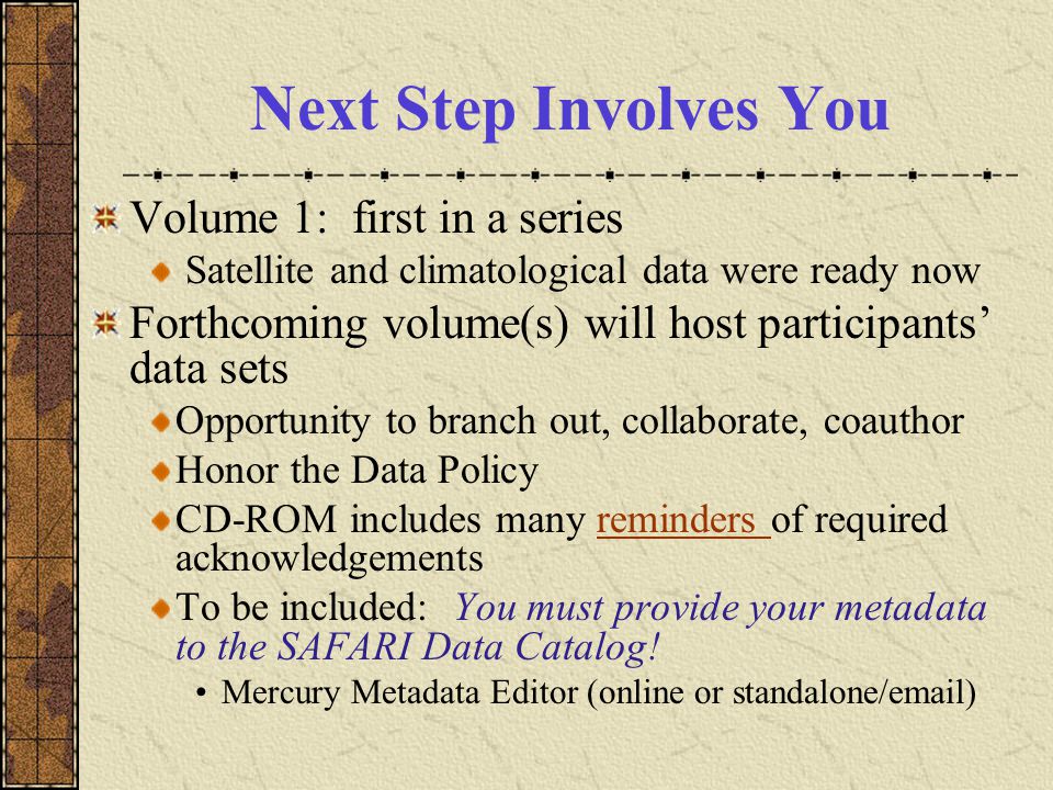 Next Step Involves You Volume 1: first in a series Satellite and climatological data were ready now Forthcoming volume(s) will host participants’ data sets Opportunity to branch out, collaborate, coauthor Honor the Data Policy CD-ROM includes many reminders of required acknowledgementsreminders To be included: You must provide your metadata to the SAFARI Data Catalog.