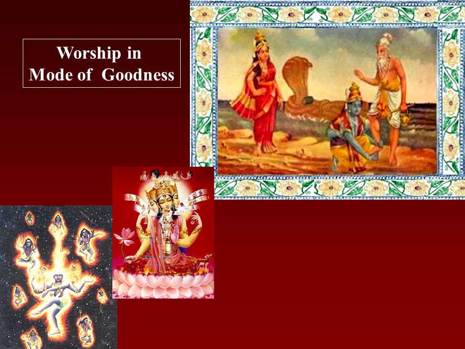 Worship in Mode of Goodness Recommend worship of Vishnu, Rama or Krishna Worship performed simply by offering Tulasi, flowers, fruits or water with Love as recommended in Bhagavad gita Most essential ingredient is only LOVE or DEVOTION The result of such a worship is Purification of heart By guidance of a pure devotee, one can go beyond the three modes and return back home back to Godhead