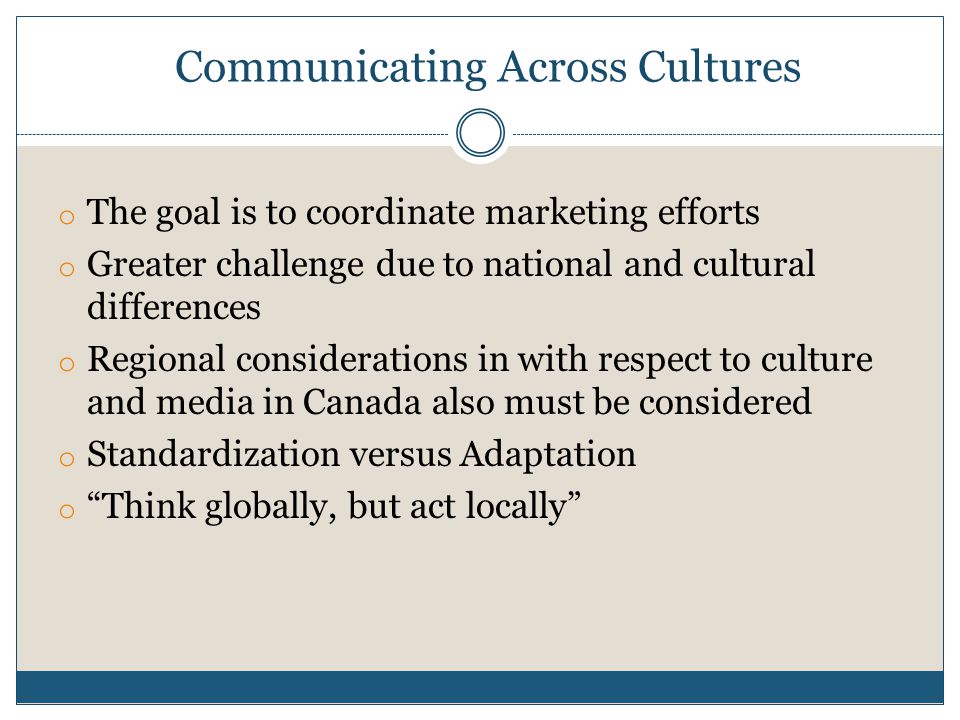 Communicating Across Cultures o The goal is to coordinate marketing efforts o Greater challenge due to national and cultural differences o Regional considerations in with respect to culture and media in Canada also must be considered o Standardization versus Adaptation o Think globally, but act locally