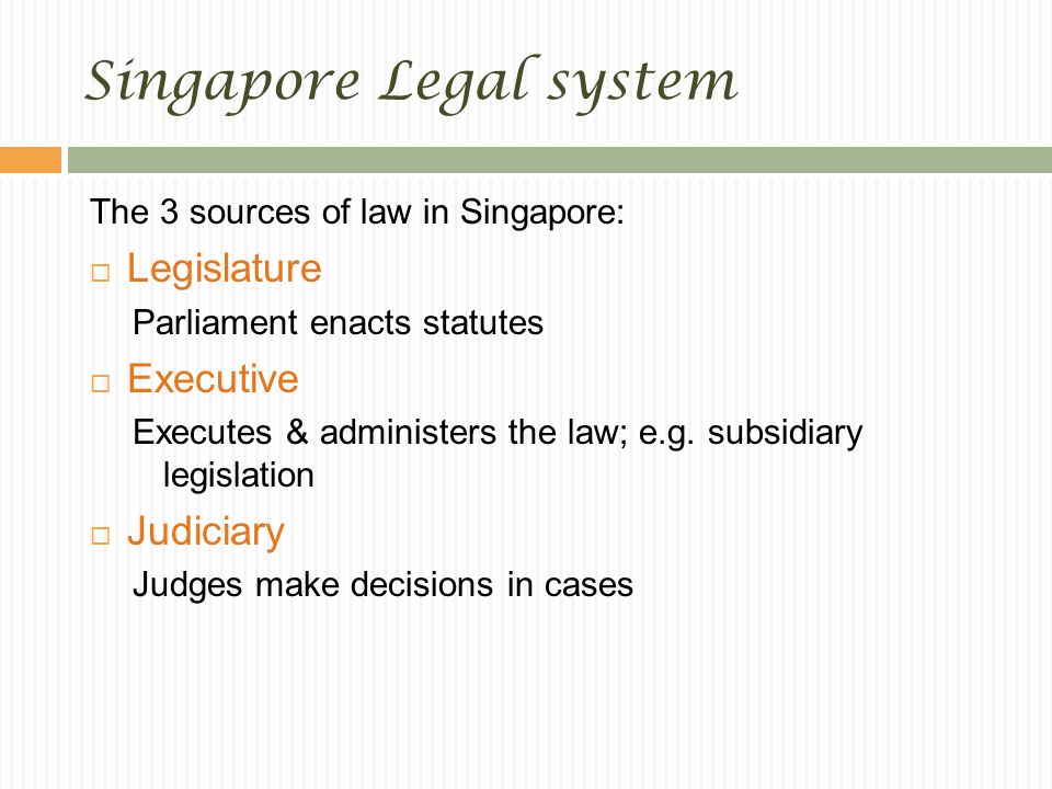 Singapore Legal system The 3 sources of law in Singapore:  Legislature Parliament enacts statutes  Executive Executes & administers the law; e.g.