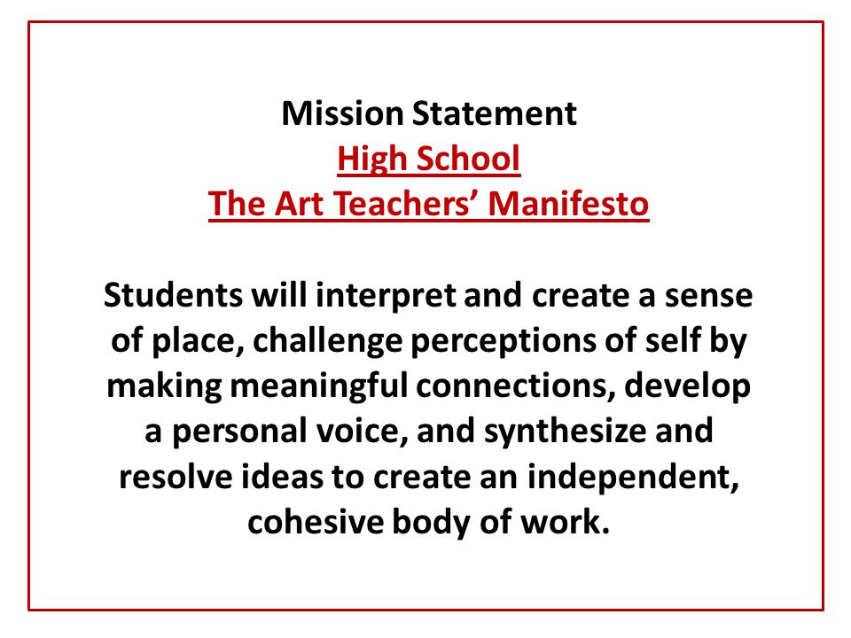 Mission Statement High School The Art Teachers’ Manifesto Students will interpret and create a sense of place, challenge perceptions of self by making meaningful connections, develop a personal voice, and synthesize and resolve ideas to create an independent, cohesive body of work.