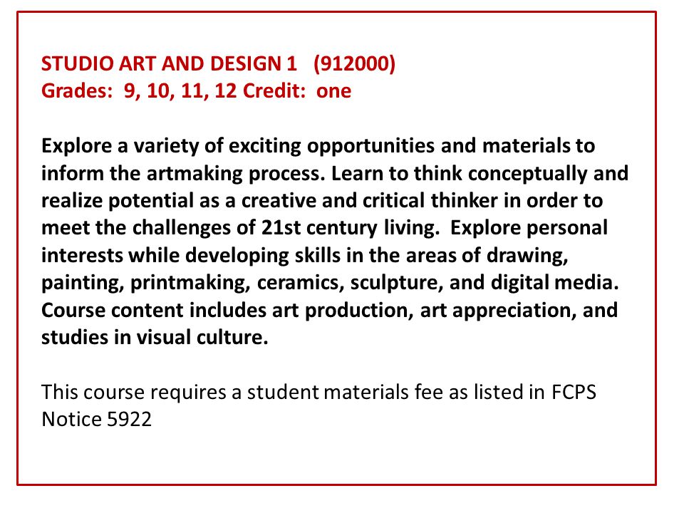 STUDIO ART AND DESIGN 1 (912000) Grades: 9, 10, 11, 12 Credit: one Explore a variety of exciting opportunities and materials to inform the artmaking process.