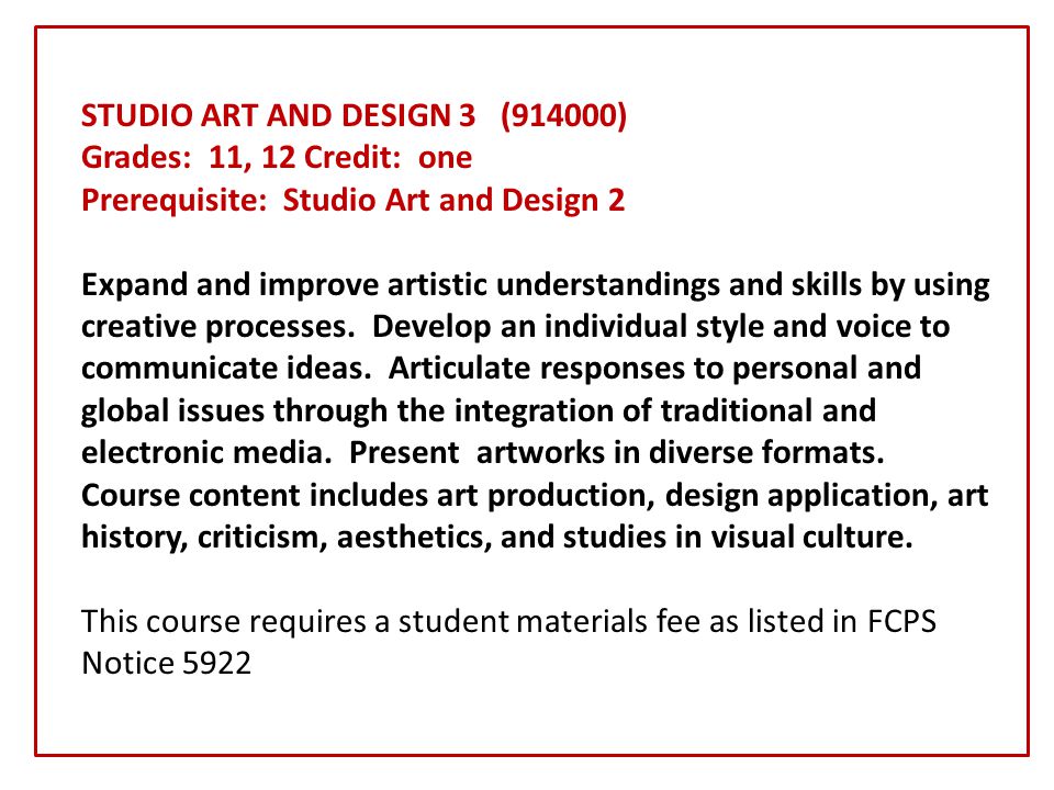 STUDIO ART AND DESIGN 3 (914000) Grades: 11, 12 Credit: one Prerequisite: Studio Art and Design 2 Expand and improve artistic understandings and skills by using creative processes.