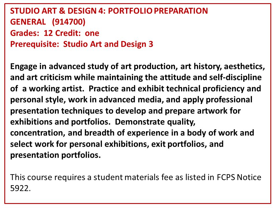 STUDIO ART & DESIGN 4: PORTFOLIO PREPARATION GENERAL (914700) Grades: 12 Credit: one Prerequisite: Studio Art and Design 3 Engage in advanced study of art production, art history, aesthetics, and art criticism while maintaining the attitude and self-discipline of a working artist.