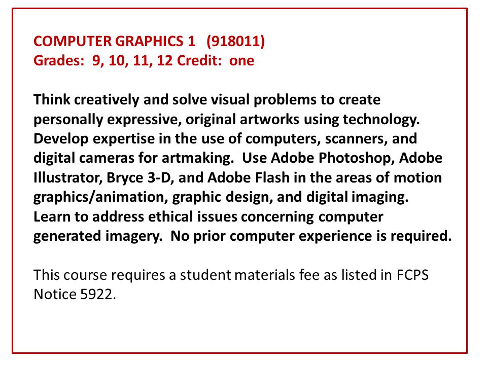 COMPUTER GRAPHICS 1 (918011) Grades: 9, 10, 11, 12 Credit: one Think creatively and solve visual problems to create personally expressive, original artworks using technology.