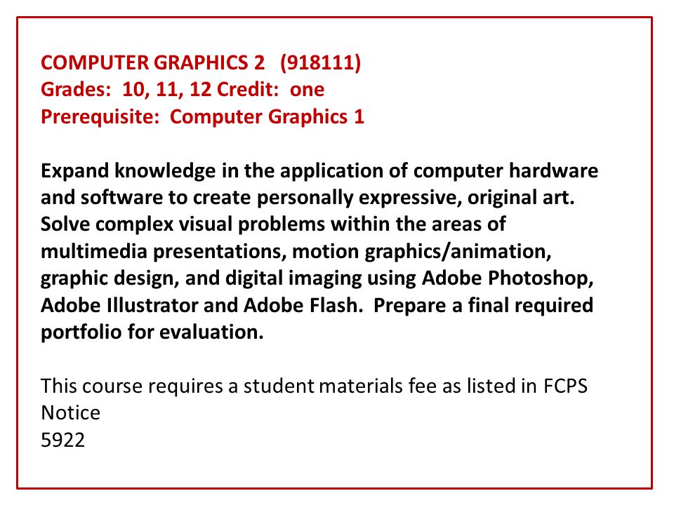 COMPUTER GRAPHICS 2 (918111) Grades: 10, 11, 12 Credit: one Prerequisite: Computer Graphics 1 Expand knowledge in the application of computer hardware and software to create personally expressive, original art.