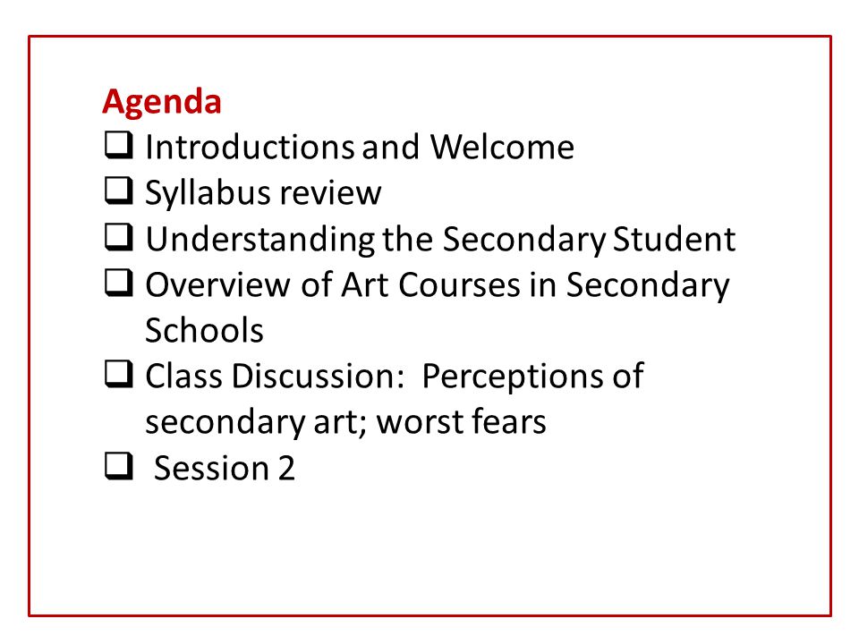 Agenda  Introductions and Welcome  Syllabus review  Understanding the Secondary Student  Overview of Art Courses in Secondary Schools  Class Discussion: Perceptions of secondary art; worst fears  Session 2
