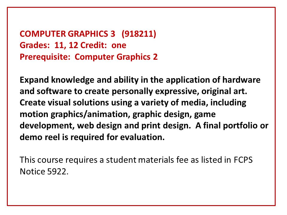 COMPUTER GRAPHICS 3 (918211) Grades: 11, 12 Credit: one Prerequisite: Computer Graphics 2 Expand knowledge and ability in the application of hardware and software to create personally expressive, original art.