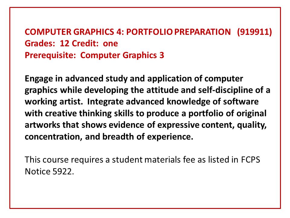 COMPUTER GRAPHICS 4: PORTFOLIO PREPARATION (919911) Grades: 12 Credit: one Prerequisite: Computer Graphics 3 Engage in advanced study and application of computer graphics while developing the attitude and self-discipline of a working artist.
