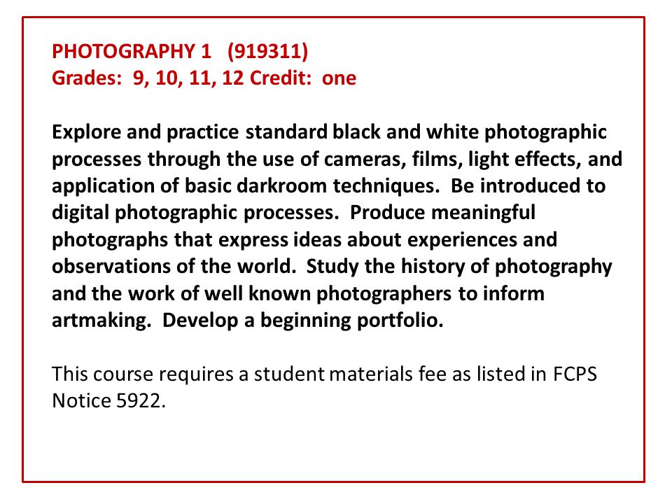 PHOTOGRAPHY 1 (919311) Grades: 9, 10, 11, 12 Credit: one Explore and practice standard black and white photographic processes through the use of cameras, films, light effects, and application of basic darkroom techniques.