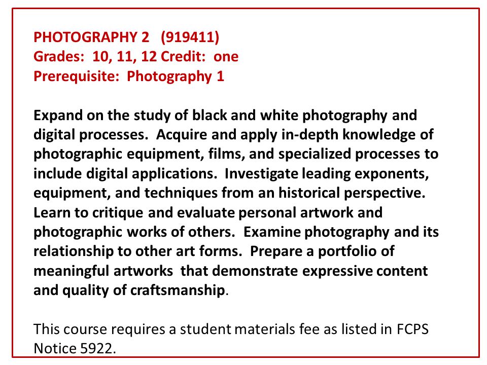 PHOTOGRAPHY 2 (919411) Grades: 10, 11, 12 Credit: one Prerequisite: Photography 1 Expand on the study of black and white photography and digital processes.