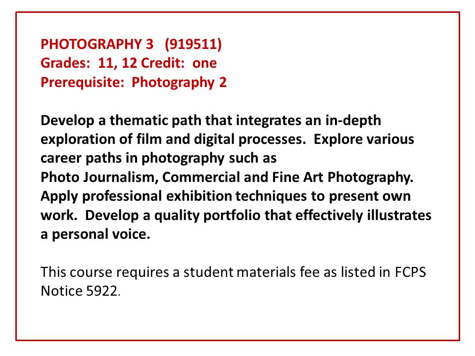 PHOTOGRAPHY 3 (919511) Grades: 11, 12 Credit: one Prerequisite: Photography 2 Develop a thematic path that integrates an in-depth exploration of film and digital processes.