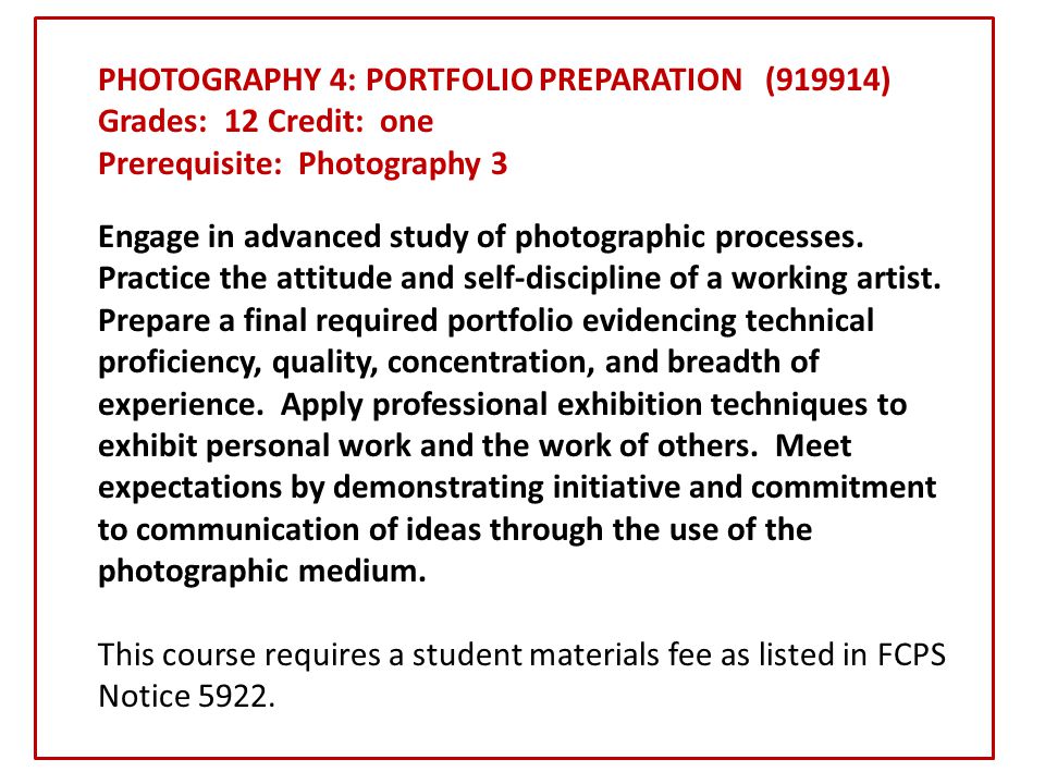 PHOTOGRAPHY 4: PORTFOLIO PREPARATION (919914) Grades: 12 Credit: one Prerequisite: Photography 3 Engage in advanced study of photographic processes.
