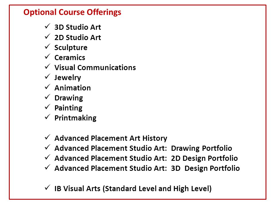 Optional Course Offerings 3D Studio Art 2D Studio Art Sculpture Ceramics Visual Communications Jewelry Animation Drawing Painting Printmaking Advanced Placement Art History Advanced Placement Studio Art: Drawing Portfolio Advanced Placement Studio Art: 2D Design Portfolio Advanced Placement Studio Art: 3D Design Portfolio IB Visual Arts (Standard Level and High Level)