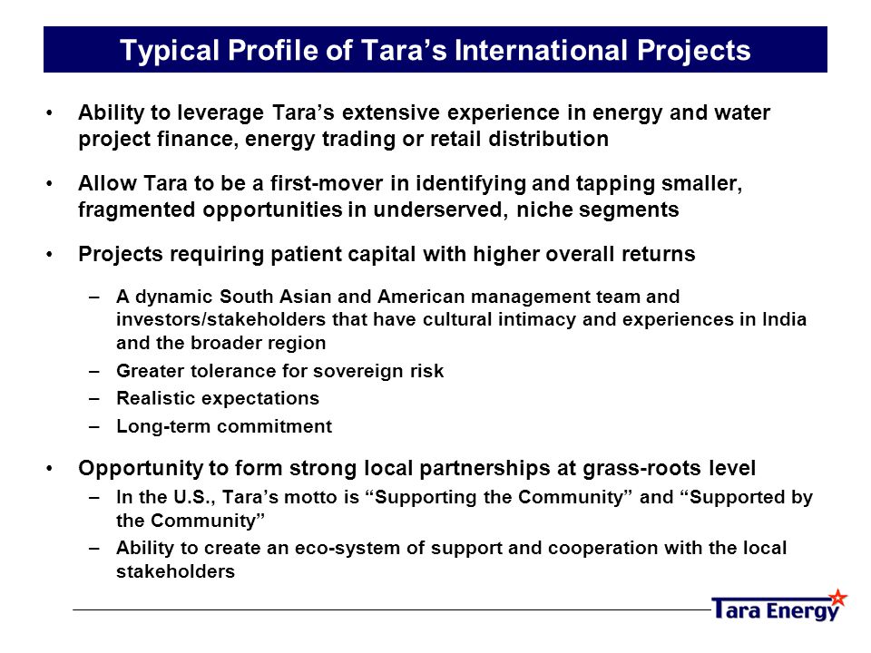 Typical Profile of Tara’s International Projects Ability to leverage Tara’s extensive experience in energy and water project finance, energy trading or retail distribution Allow Tara to be a first-mover in identifying and tapping smaller, fragmented opportunities in underserved, niche segments Projects requiring patient capital with higher overall returns –A dynamic South Asian and American management team and investors/stakeholders that have cultural intimacy and experiences in India and the broader region –Greater tolerance for sovereign risk –Realistic expectations –Long-term commitment Opportunity to form strong local partnerships at grass-roots level –In the U.S., Tara’s motto is Supporting the Community and Supported by the Community –Ability to create an eco-system of support and cooperation with the local stakeholders