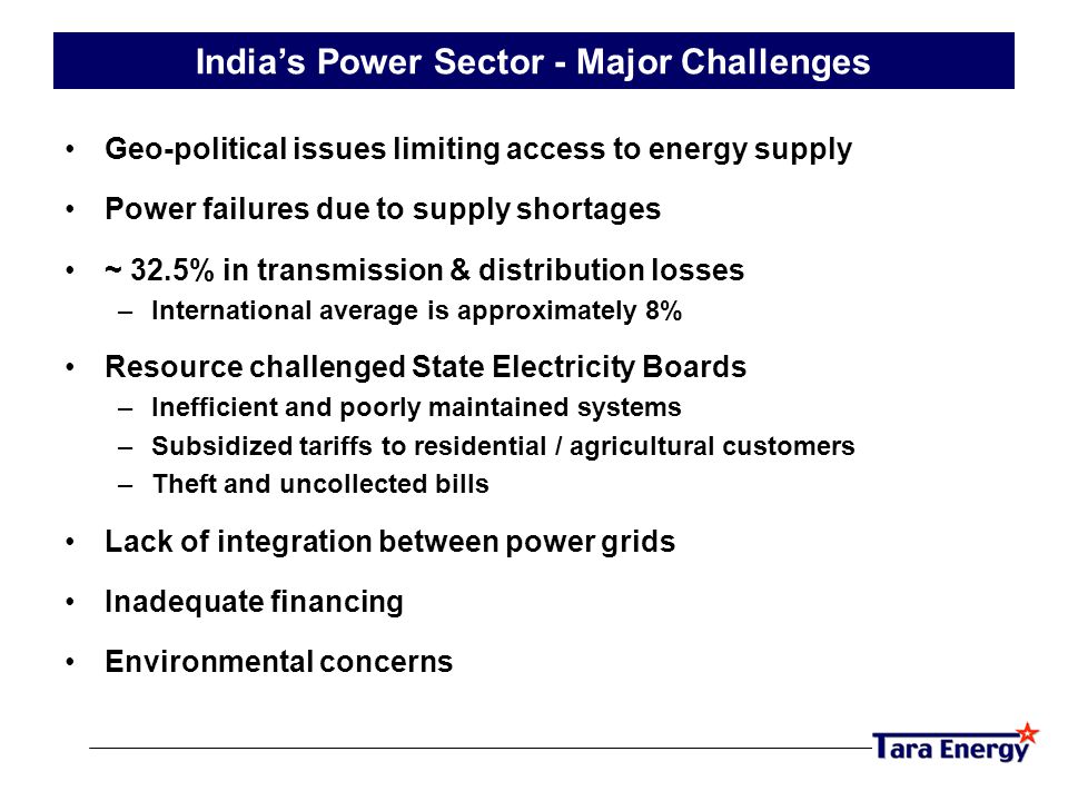 Geo-political issues limiting access to energy supply Power failures due to supply shortages ~ 32.5% in transmission & distribution losses –International average is approximately 8% Resource challenged State Electricity Boards –Inefficient and poorly maintained systems –Subsidized tariffs to residential / agricultural customers –Theft and uncollected bills Lack of integration between power grids Inadequate financing Environmental concerns India’s Power Sector - Major Challenges