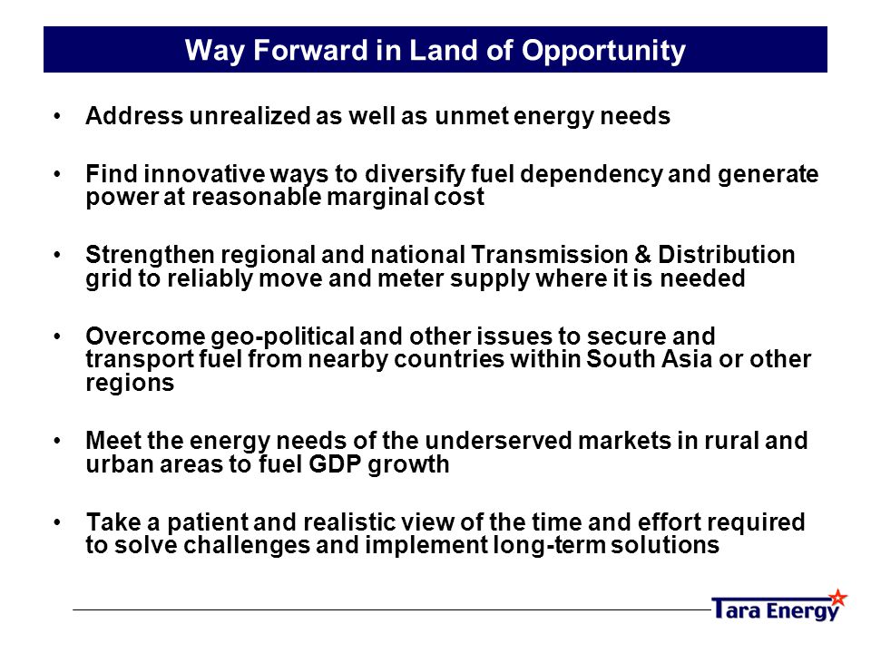 Way Forward in Land of Opportunity Address unrealized as well as unmet energy needs Find innovative ways to diversify fuel dependency and generate power at reasonable marginal cost Strengthen regional and national Transmission & Distribution grid to reliably move and meter supply where it is needed Overcome geo-political and other issues to secure and transport fuel from nearby countries within South Asia or other regions Meet the energy needs of the underserved markets in rural and urban areas to fuel GDP growth Take a patient and realistic view of the time and effort required to solve challenges and implement long-term solutions