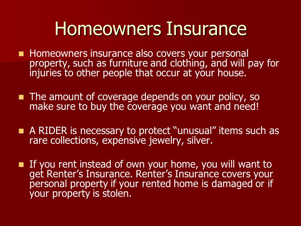 Homeowners Insurance Homeowners insurance also covers your personal property, such as furniture and clothing, and will pay for injuries to other people that occur at your house.