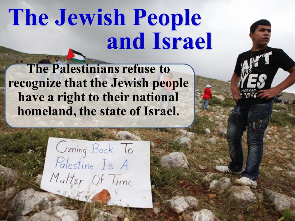 The Jewish People and Israel The Palestinians refuse to recognize that the Jewish people have a right to their national homeland, the state of Israel.