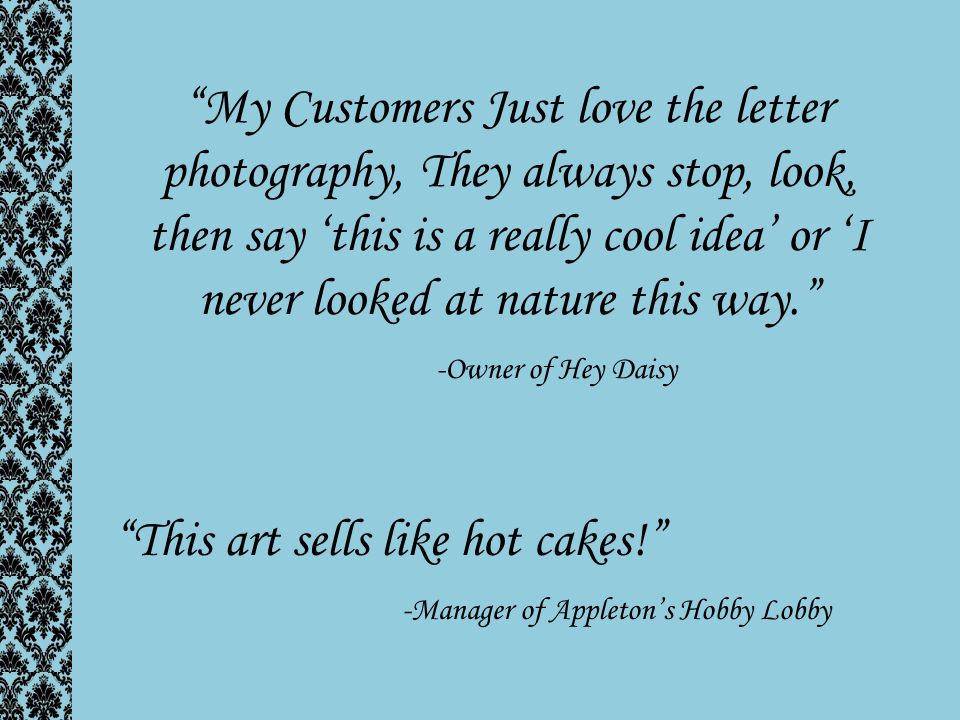 My Customers Just love the letter photography, They always stop, look, then say ‘this is a really cool idea’ or ‘I never looked at nature this way. -Owner of Hey Daisy This art sells like hot cakes! -Manager of Appleton’s Hobby Lobby