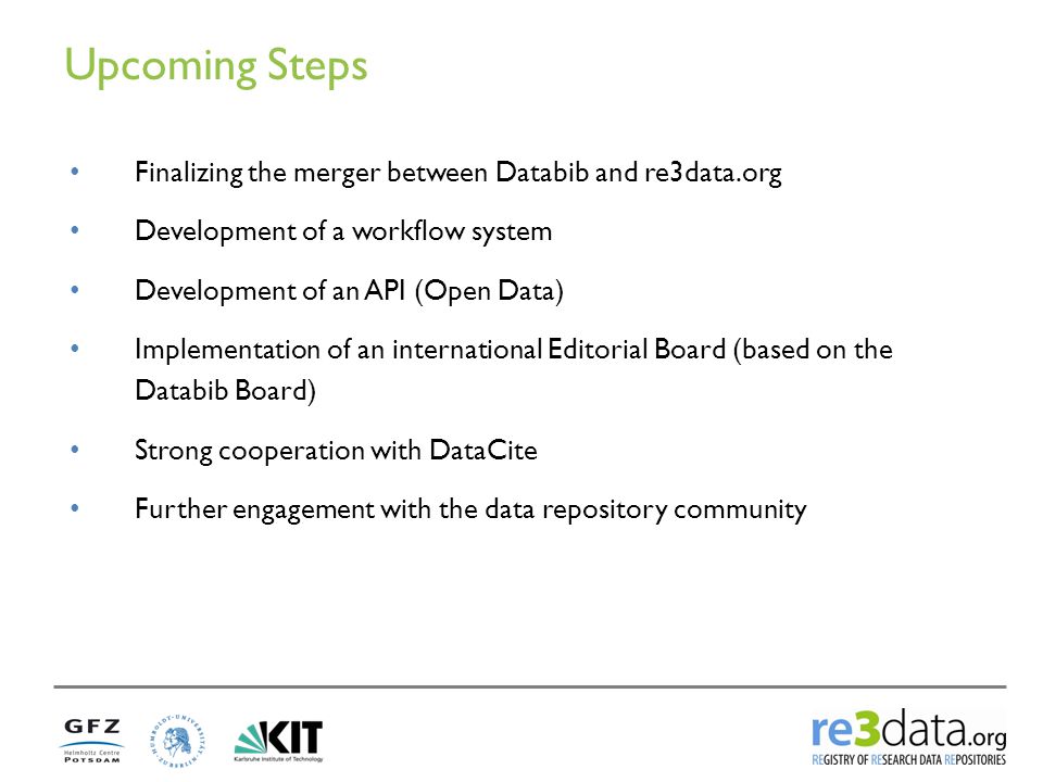 Upcoming Steps Finalizing the merger between Databib and re3data.org Development of a workflow system Development of an API (Open Data) Implementation of an international Editorial Board (based on the Databib Board) Strong cooperation with DataCite Further engagement with the data repository community