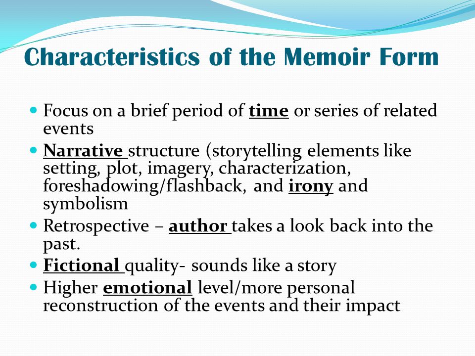 Characteristics of the Memoir Form Focus on a brief period of time or series of related events Narrative structure (storytelling elements like setting, plot, imagery, characterization, foreshadowing/flashback, and irony and symbolism Retrospective – author takes a look back into the past.