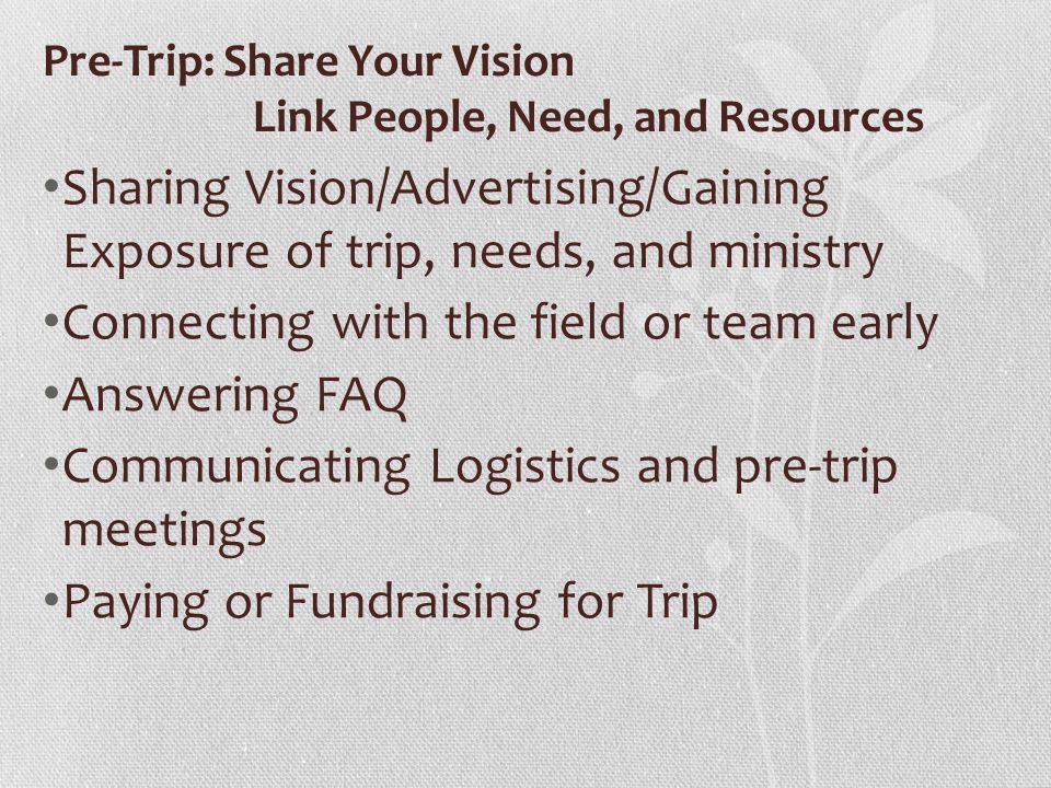 Pre-Trip: Share Your Vision Link People, Need, and Resources Sharing Vision/Advertising/Gaining Exposure of trip, needs, and ministry Connecting with the field or team early Answering FAQ Communicating Logistics and pre-trip meetings Paying or Fundraising for Trip