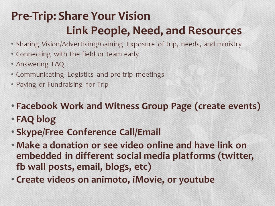 Pre-Trip: Share Your Vision Link People, Need, and Resources Sharing Vision/Advertising/Gaining Exposure of trip, needs, and ministry Connecting with the field or team early Answering FAQ Communicating Logistics and pre-trip meetings Paying or Fundraising for Trip Facebook Work and Witness Group Page (create events) FAQ blog Skype/Free Conference Call/ Make a donation or see video online and have link on embedded in different social media platforms (twitter, fb wall posts,  , blogs, etc) Create videos on animoto, iMovie, or youtube