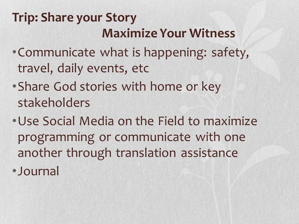 Trip: Share your Story Maximize Your Witness Communicate what is happening: safety, travel, daily events, etc Share God stories with home or key stakeholders Use Social Media on the Field to maximize programming or communicate with one another through translation assistance Journal