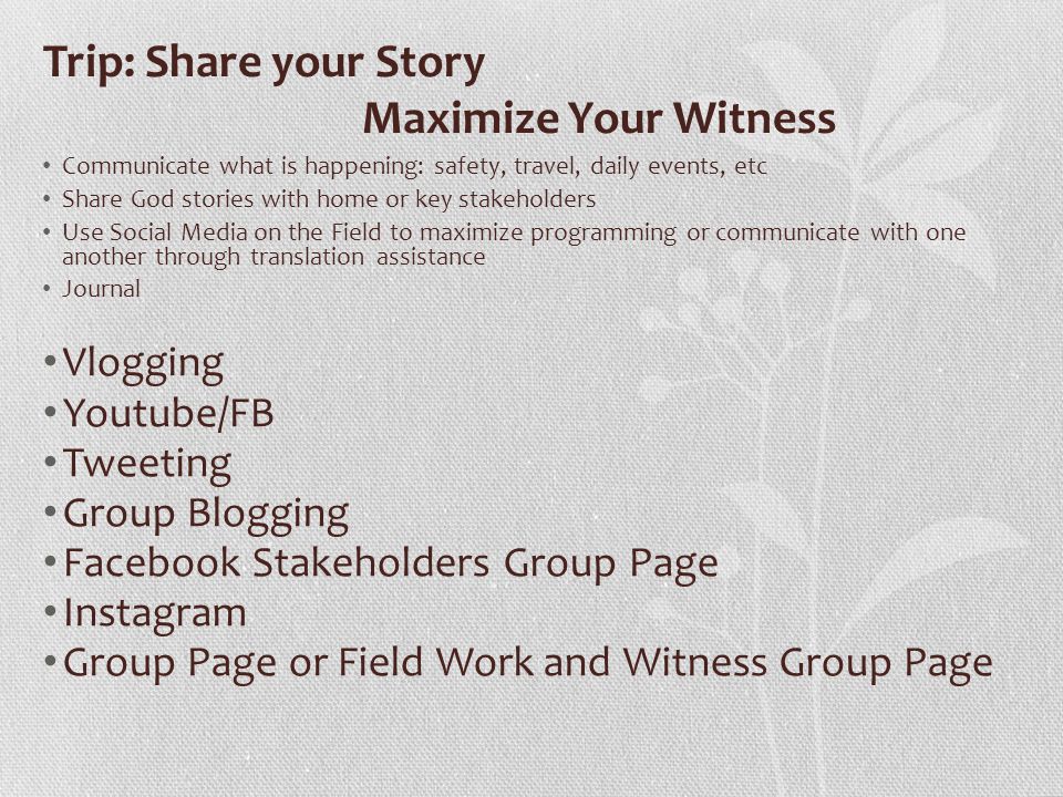 Trip: Share your Story Maximize Your Witness Communicate what is happening: safety, travel, daily events, etc Share God stories with home or key stakeholders Use Social Media on the Field to maximize programming or communicate with one another through translation assistance Journal Vlogging Youtube/FB Tweeting Group Blogging Facebook Stakeholders Group Page Instagram Group Page or Field Work and Witness Group Page