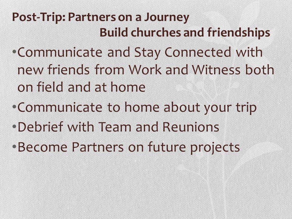 Post-Trip: Partners on a Journey Build churches and friendships Communicate and Stay Connected with new friends from Work and Witness both on field and at home Communicate to home about your trip Debrief with Team and Reunions Become Partners on future projects