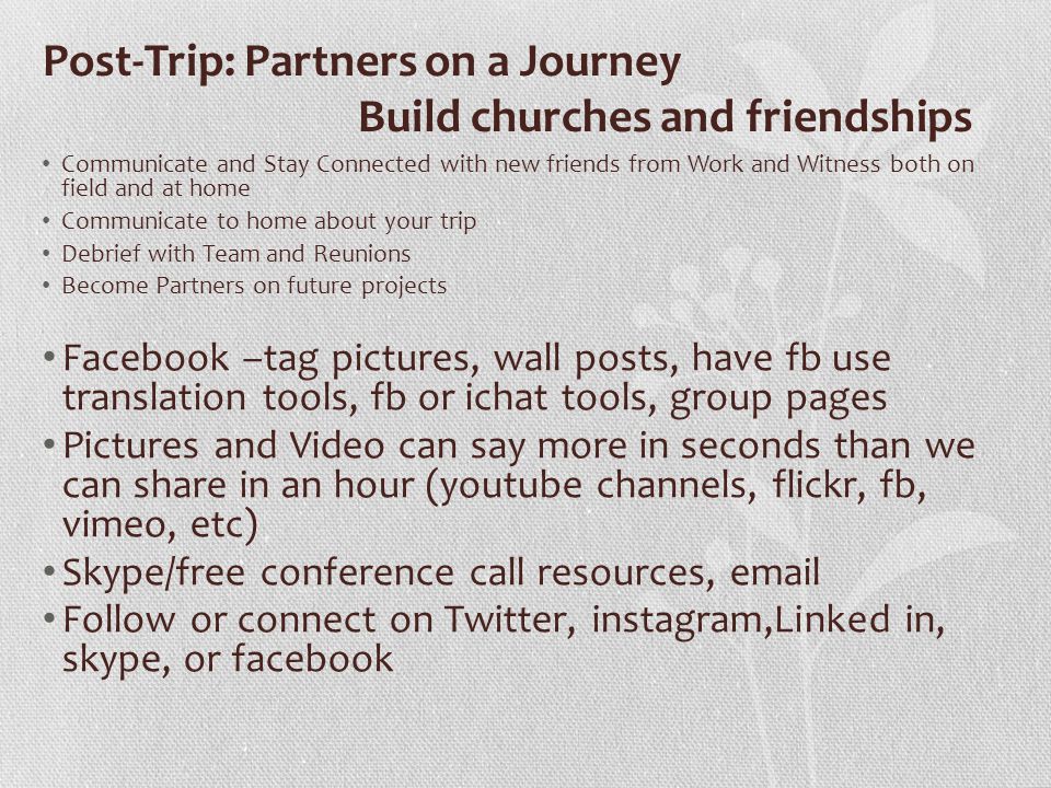 Post-Trip: Partners on a Journey Build churches and friendships Communicate and Stay Connected with new friends from Work and Witness both on field and at home Communicate to home about your trip Debrief with Team and Reunions Become Partners on future projects Facebook –tag pictures, wall posts, have fb use translation tools, fb or ichat tools, group pages Pictures and Video can say more in seconds than we can share in an hour (youtube channels, flickr, fb, vimeo, etc) Skype/free conference call resources,  Follow or connect on Twitter, instagram,Linked in, skype, or facebook