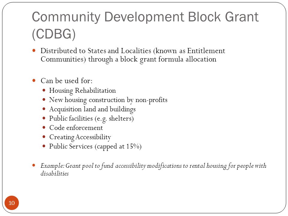 10 Community Development Block Grant (CDBG) Distributed to States and Localities (known as Entitlement Communities) through a block grant formula allocation Can be used for: Housing Rehabilitation New housing construction by non-profits Acquisition land and buildings Public facilities (e.g.
