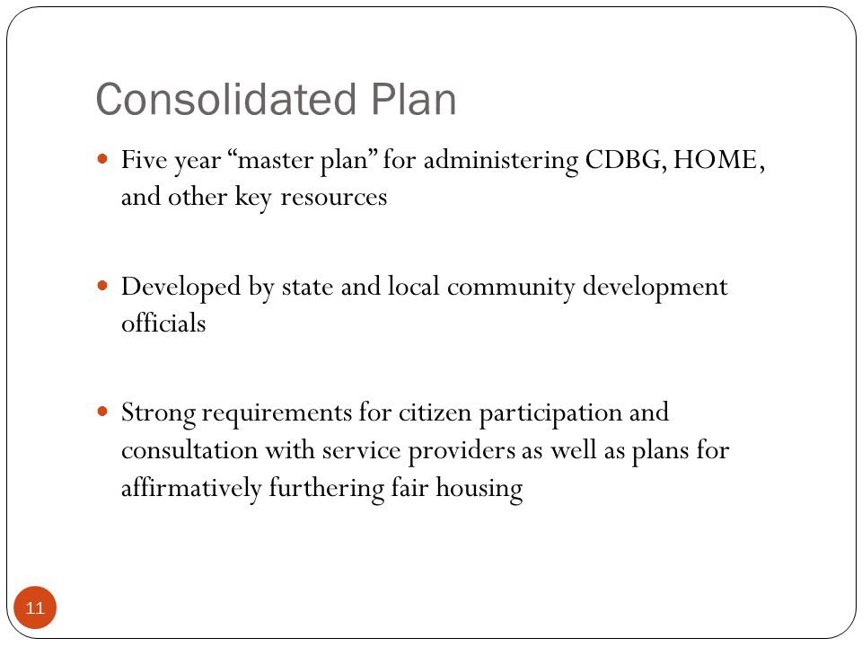 11 Consolidated Plan Five year master plan for administering CDBG, HOME, and other key resources Developed by state and local community development officials Strong requirements for citizen participation and consultation with service providers as well as plans for affirmatively furthering fair housing