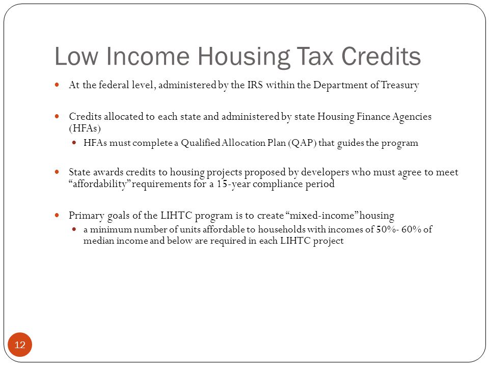 12 Low Income Housing Tax Credits At the federal level, administered by the IRS within the Department of Treasury Credits allocated to each state and administered by state Housing Finance Agencies (HFAs) HFAs must complete a Qualified Allocation Plan (QAP) that guides the program State awards credits to housing projects proposed by developers who must agree to meet affordability requirements for a 15-year compliance period Primary goals of the LIHTC program is to create mixed-income housing a minimum number of units affordable to households with incomes of 50%- 60% of median income and below are required in each LIHTC project