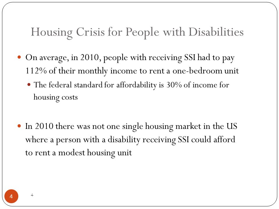 4 Housing Crisis for People with Disabilities On average, in 2010, people with receiving SSI had to pay 112% of their monthly income to rent a one-bedroom unit The federal standard for affordability is 30% of income for housing costs In 2010 there was not one single housing market in the US where a person with a disability receiving SSI could afford to rent a modest housing unit 4