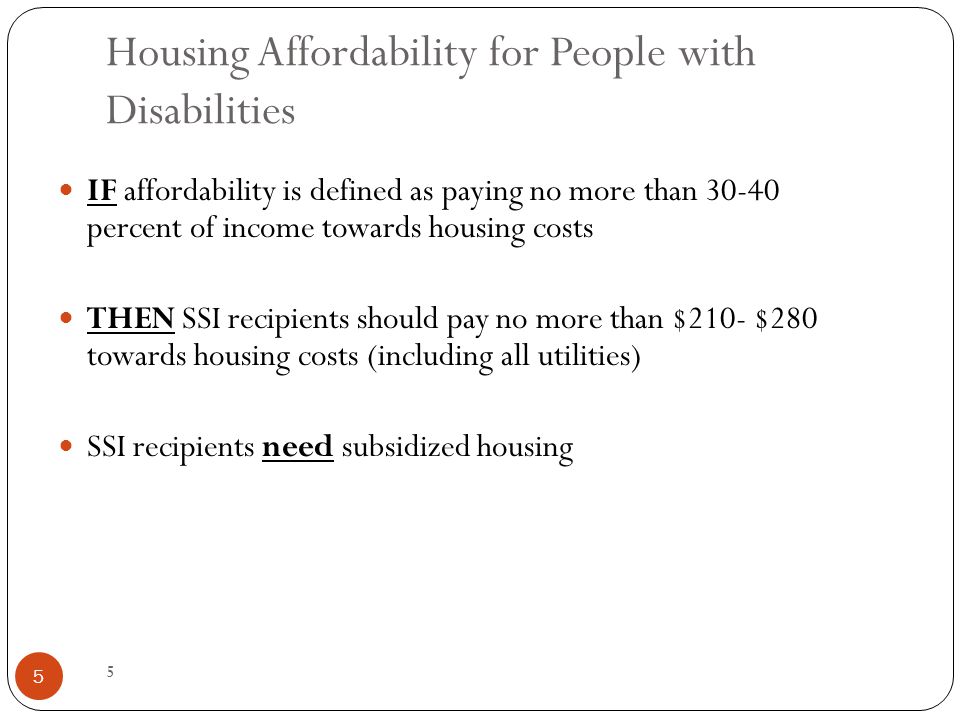 5 Housing Affordability for People with Disabilities IF affordability is defined as paying no more than percent of income towards housing costs THEN SSI recipients should pay no more than $210- $280 towards housing costs (including all utilities) SSI recipients need subsidized housing 5